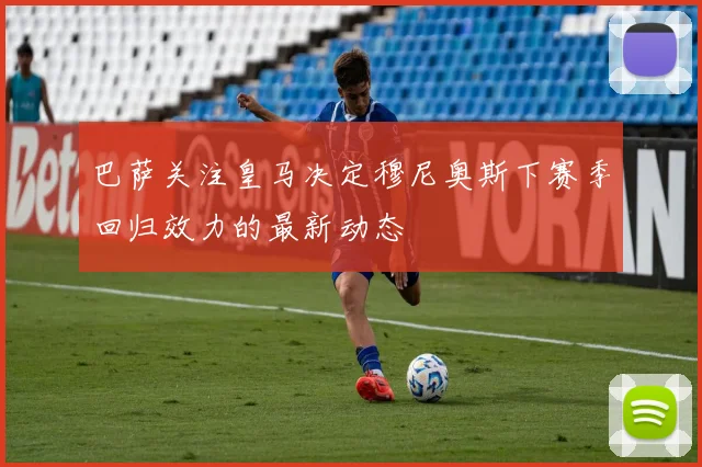 巴萨关注皇马决定穆尼奥斯下赛季回归效力的最新动态