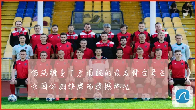 伤病缠身丁彦雨航的最后舞台是否会因体测缺席而遗憾终结