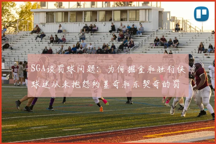 SGA谈罚球问题：为何掘金和独行侠球迷从未抱怨约基奇和东契奇的罚球表现