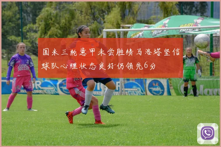国米三轮意甲未尝胜绩马洛塔坚信球队心理状态良好仍领先6分