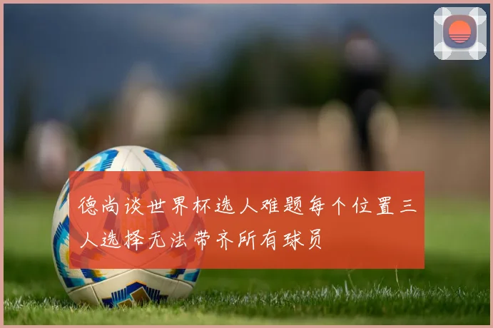 德尚谈世界杯选人难题每个位置三人选择无法带齐所有球员