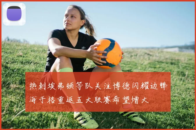 热刺埃弗顿等队关注博德闪耀边锋海于格重返五大联赛希望增大