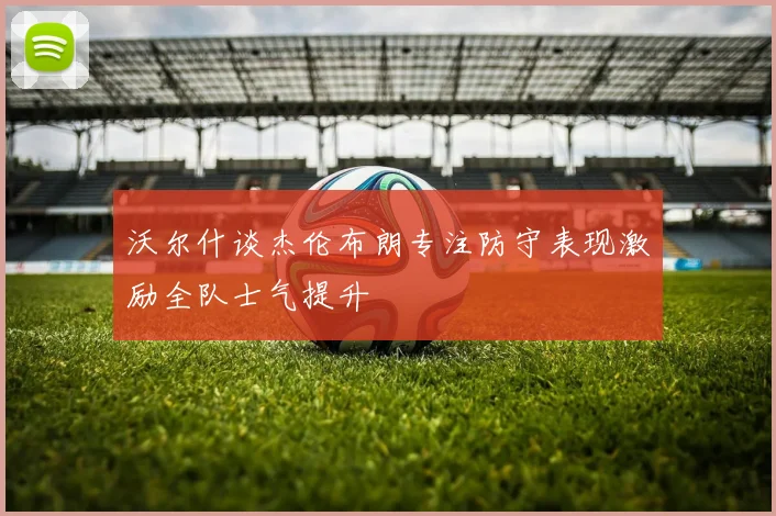 沃尔什谈杰伦布朗专注防守表现激励全队士气提升
