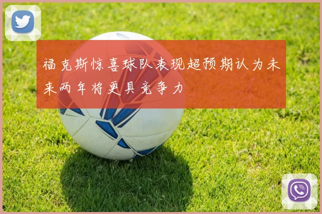 福克斯惊喜球队表现超预期认为未来两年将更具竞争力