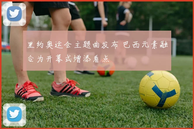里约奥运会主题曲发布 巴西元素融合为开幕式增添看点