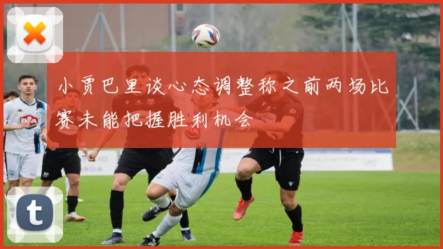 小贾巴里谈心态调整称之前两场比赛未能把握胜利机会